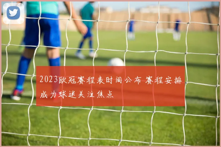 2023欧冠赛程表时间公布 赛程安排成为球迷关注焦点
