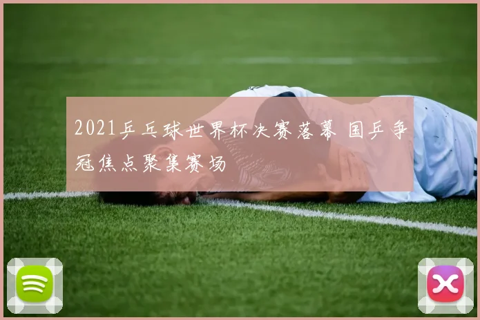 2021乒乓球世界杯决赛落幕 国乒争冠焦点聚集赛场