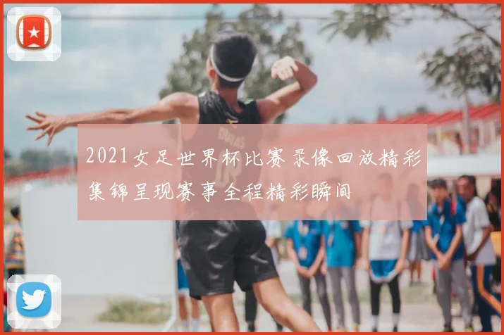 2021女足世界杯比赛录像回放精彩集锦呈现赛事全程精彩瞬间
